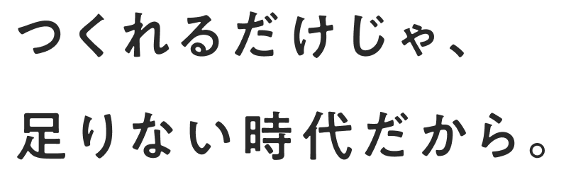 つくれるだけじゃ、足りない時代だから。