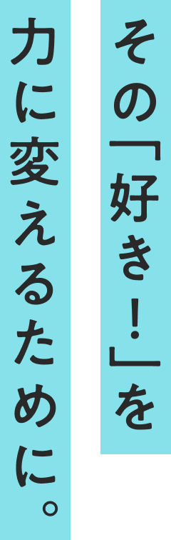 その「好き！」を力に変えるために。
