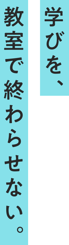 学びを、教室で終わらせない。