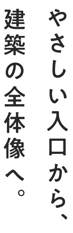 やさしい入口から、建築の全体像へ。