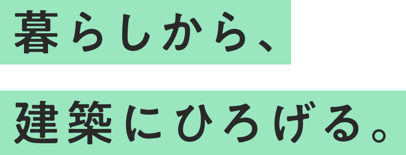 暮らしから、建築にひろげる。