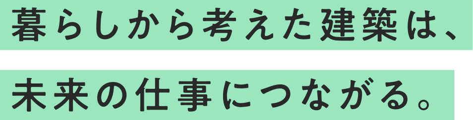 暮らしから考えた建築は、未来の仕事につながる。