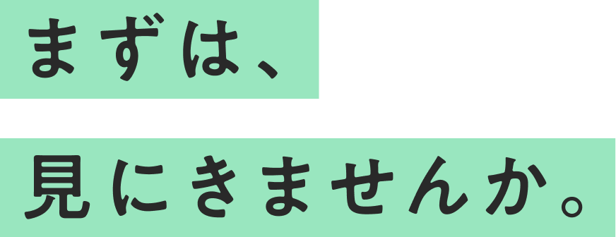 まずは、見にきませんか。