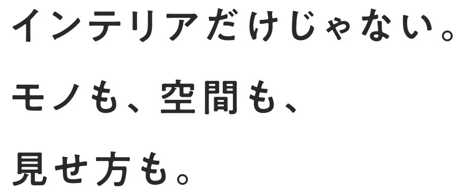 インテリアだけじゃない。モノも、空間も、見せ方も。