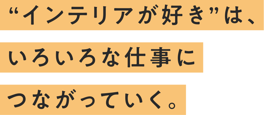 “インテリアが好き”は、いろいろな仕事につながっていく。