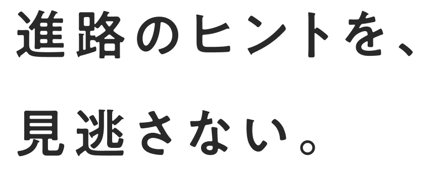 進路のヒントを、見逃さない。