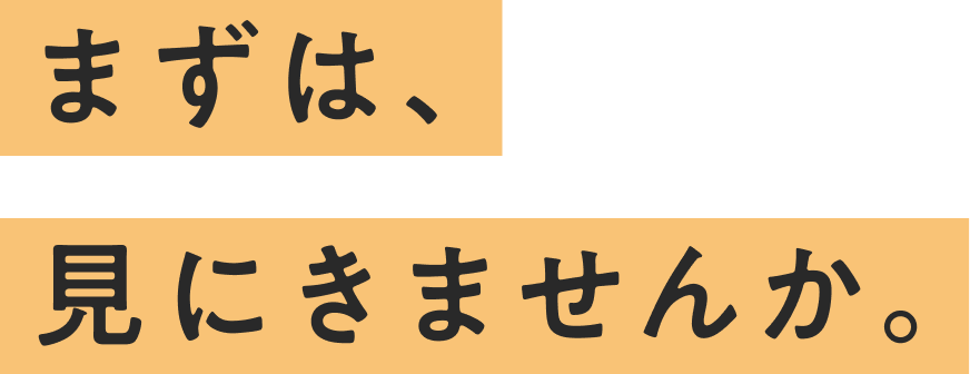 まずは、見にきませんか。