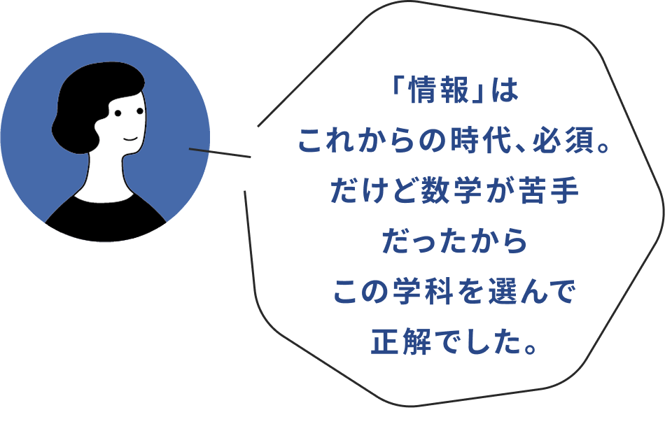 「情報」はこれからの時代、必須。だけど数学が苦手だったからこの学科を選んで正解でした。