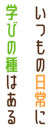 いつもの日常に学びの種はある