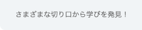 さまざまな切り口から学びを発見！