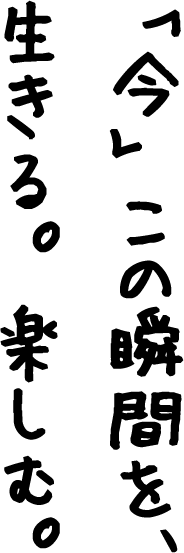 「今」この瞬間を、生きる。楽しむ。