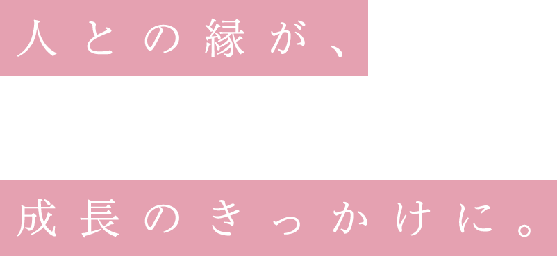 人との縁が、成長のきっかけに。