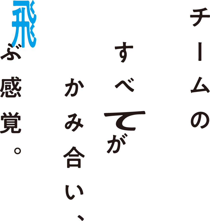 チームのすべてがかみ合い、飛ぶ感覚。