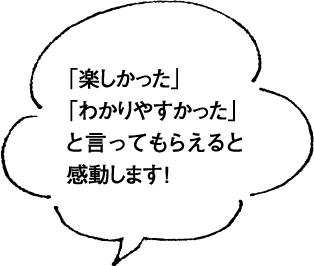 「楽しかった」「わかりやすかった」と言ってもらえると感動します　！