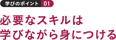 学びのポイント 01 必要なスキルは学びながら身につける