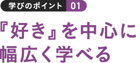 学びのポイント 01 『好き』を中心に幅広く学べる