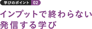 学びのポイント 02 インプットで終わらない発信する学び