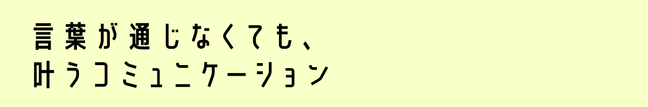 言葉が通じなくても、叶うコミュニケーション