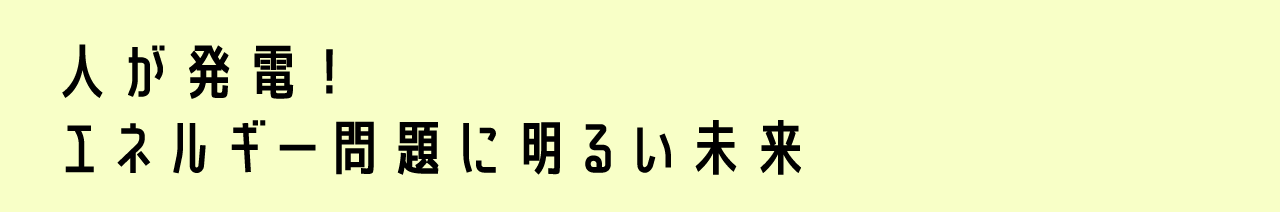 人が発電！エネルギー問題に明るい未来