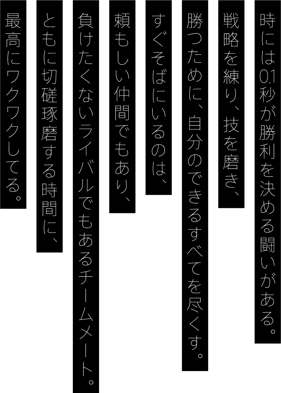 時には0.1秒が勝利を決める闘いがある。戦略を練り、技を磨き、勝つために、自分のできるすべてを尽くす。すぐそばにいるのは、頼もしい仲間でもあり、	負けたくないライバルでもあるチームメート。ともに切磋琢磨する時間に、最高にワクワクしてる。