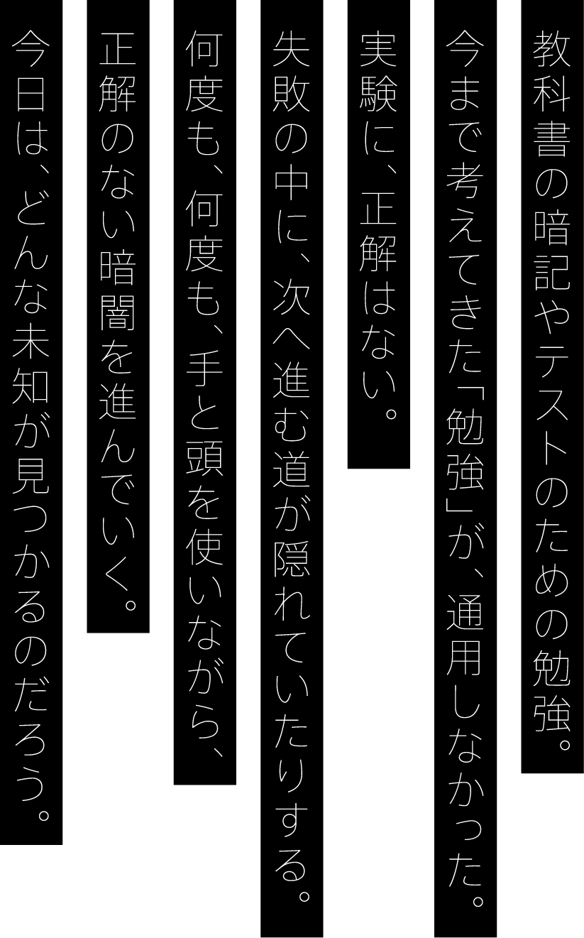 教科書の暗記やテストのための勉強。今まで考えてきた「勉強」が、通用しなかった。実験に、正解はない。失敗の中に、次へ進む道が隠れていたりする。何度も、何度も、手と頭を使いながら、正解のない暗闇を進んでいく。今日は、どんな未知が見つかるのだろう。