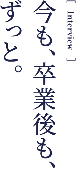 Interview 今も、卒業後も、ずっと。