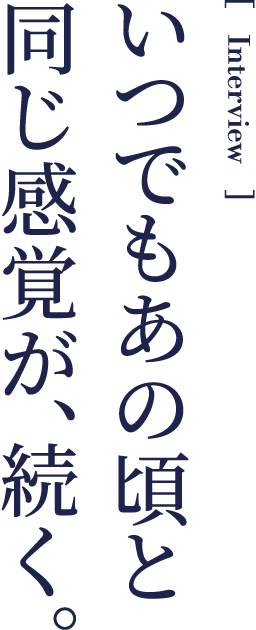 Interview いつでもあの頃と同じ感覚が、続く。