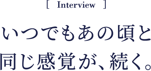 Interview いつでもあの頃と同じ感覚が、続く。