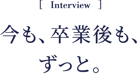Interview 今も、卒業後も、ずっと。