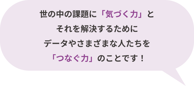 世の中の課題に「気づく⼒」とそれを解決するためにデータやさまざまな人たちと「つなぐ⼒」のことです！