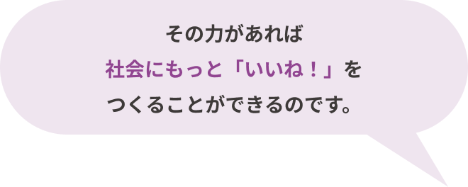 その⼒があれば社会にもっと「いいね！」をつくることができるのです。