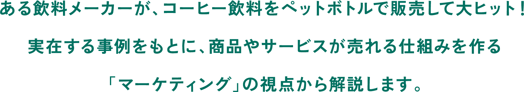 ある飲料メーカーが、コーヒー飲料をペットボトルで販売して大ヒット！実在する事例をもとに、商品やサービスが売れる仕組みを作る「マーケティング」の視点から解説します。