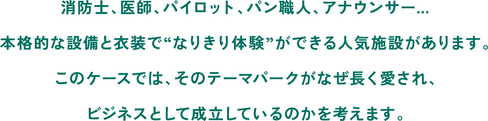 消防士、医師、パイロット、パン職人、アナウンサー…本格的な設備と衣装で“なりきり体験”ができる人気施設があります。このケースでは、そのテーマパークがなぜ長く愛され、ビジネスとして成立しているのかを考えます。