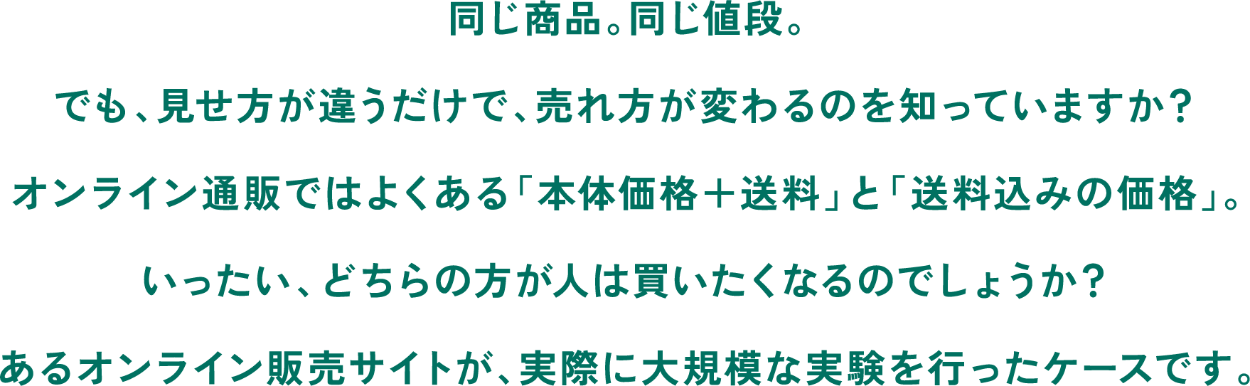 同じ商品。同じ値段。でも、見せ方が違うだけで、売れ方が変わるのを知っていますか？オンライン通販ではよくある「本体価格＋送料」と「送料込みの価格」。いったい、どちらの方が人は買いたくなるのでしょうか？あるオンライン販売サイトが、実際に大規模な実験を行ったケースです。