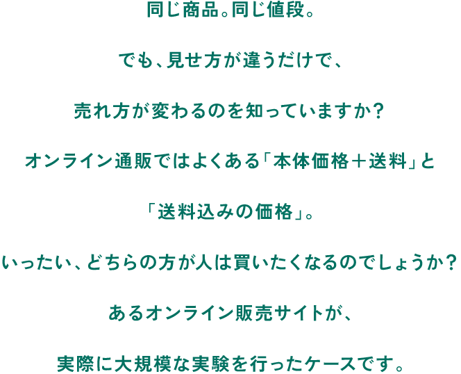 同じ商品。同じ値段。でも、見せ方が違うだけで、売れ方が変わるのを知っていますか？オンライン通販ではよくある「本体価格＋送料」と「送料込みの価格」。いったい、どちらの方が人は買いたくなるのでしょうか？あるオンライン販売サイトが、実際に大規模な実験を行ったケースです。