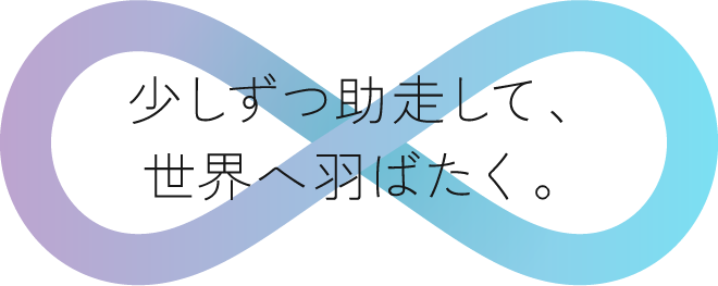 少しずつ助走して、世界へ羽ばたく。