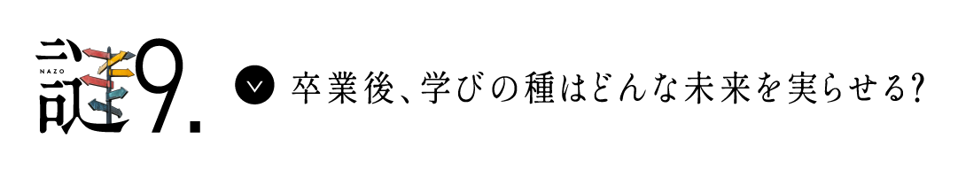 謎9 卒業後、学びの種はどんな未来を実らせる？