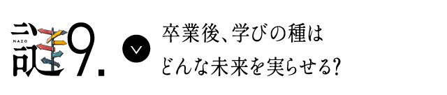謎9 卒業後、学びの種はどんな未来を実らせる？