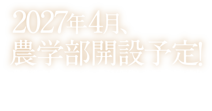 2027年4月、農学部開設予定！農学部 食農エコロジー学科（仮称） 設置認可申請中※設置される学部・学科の名称や内容などは予定につき、変更となる場合があります。