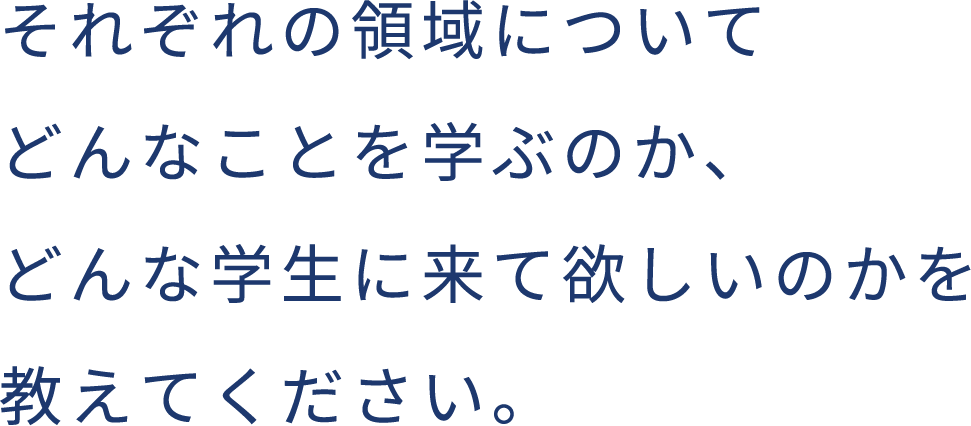 それぞれの領域についてどんなことを学ぶのか、どんな学生に来て欲しいのかを教えてください。