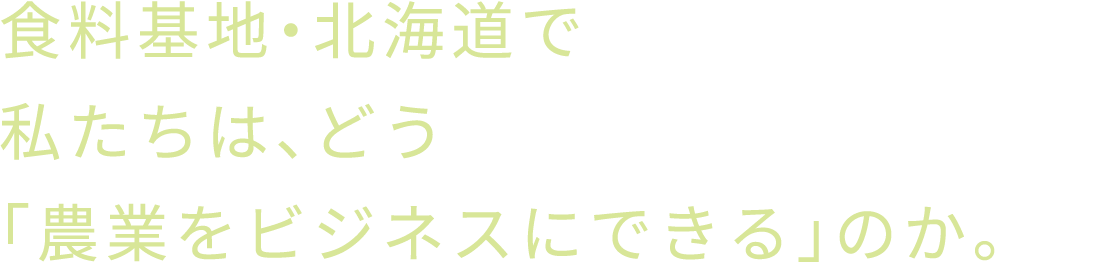 食料基地・北海道で私たちは、どう「農業をビジネスにできる」のか。