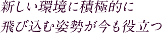 新しい環境に積極的に飛び込む姿勢が今も役立つ