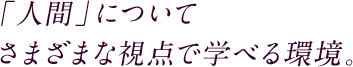 「人間」についてさまざまな視点で学べる環境。