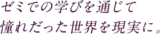 ゼミでの学びを通じて憧れだった世界を現実に。