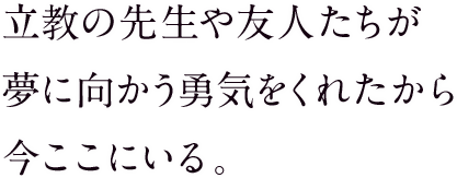 立教の先生や友人たちが夢に向かう勇気をくれたから今ここにいる。