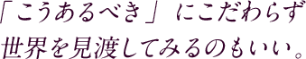 「こうあるべき」にこだわらず世界を見渡してみるのもいい。