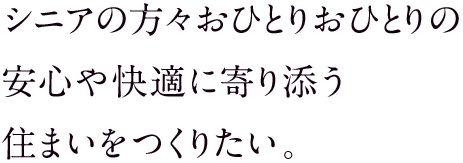 シニアの方々おひとりおひとりの安心や快適に寄り添う住まいをつくりたい。