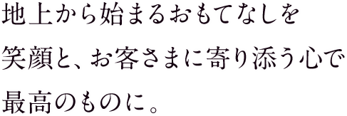 地上から始まるおもてなしを 笑顔と、お客さまに寄り添う心で 最高のものに。