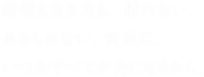将棋も生き方も、折れない、あきらめない、貪欲に。いつかすべてが力になるから。