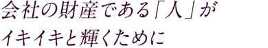 会社の財産である「人」が イキイキと輝くために